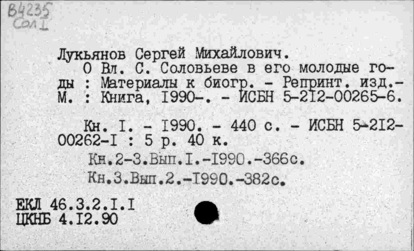 ﻿
Лукьянов Сергей Михайлович.
О Вл. С. Соловьеве в его молодые годы : Материалы к биогр. - Репринт, изд.-М. : Книга, 1990-. - ИСБН 5-212-00265-6.
Кн. I. - 1990. - 440 с. - ИСБН 5-212-00262-1 : 5р. 40 к.
Кн.2-3.Вып.I.-1990.-366с.
Кн.З.Вып.2.-Т990.-382с.
ЕКЛ 46.3.2.1.1	А
ЦКНБ 4.12.90	•
_____________________________________________ I